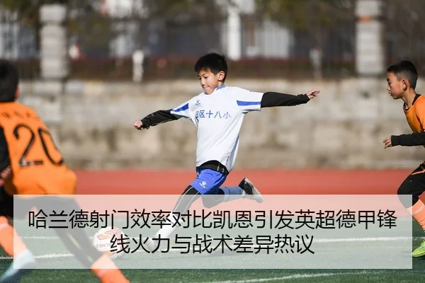 哈兰德射门效率对比凯恩引发英超德甲锋线火力与战术差异热议