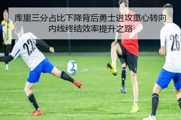 库里三分占比下降背后勇士进攻重心转向内线终结效率提升之路