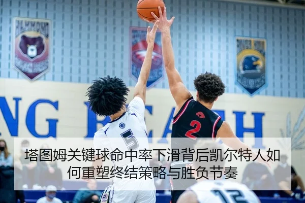 塔图姆关键球命中率下滑背后凯尔特人如何重塑终结策略与胜负节奏